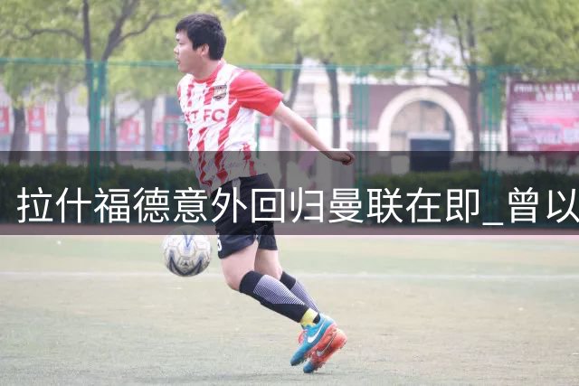 拉什福德意外回归曼联在即 曾以为就此告别如今重返在即