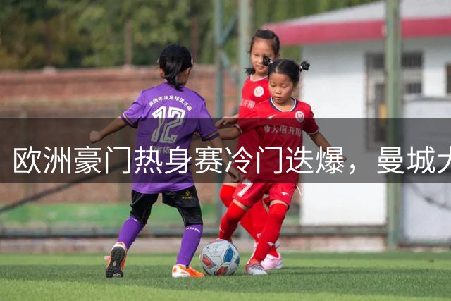 欧洲豪门热身赛冷门迭爆，曼城大胜韩联全明星队