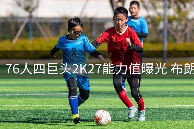 76人四巨头2K27能力值曝光 布朗95分领衔全队 詹姆斯老当益壮